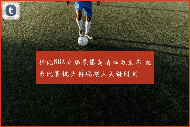 科比NBA全场录像高清回放发布 经典比赛镜头再现湖人关键时刻