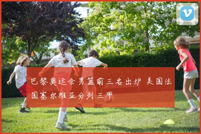 巴黎奥运会男篮前三名出炉 美国法国塞尔维亚分列三甲