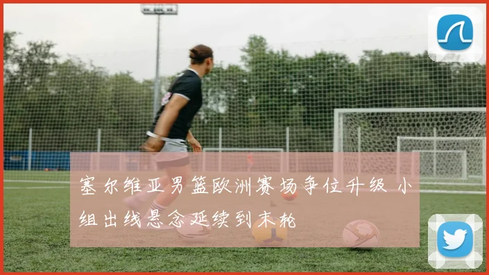 塞尔维亚男篮欧洲赛场争位升级 小组出线悬念延续到末轮