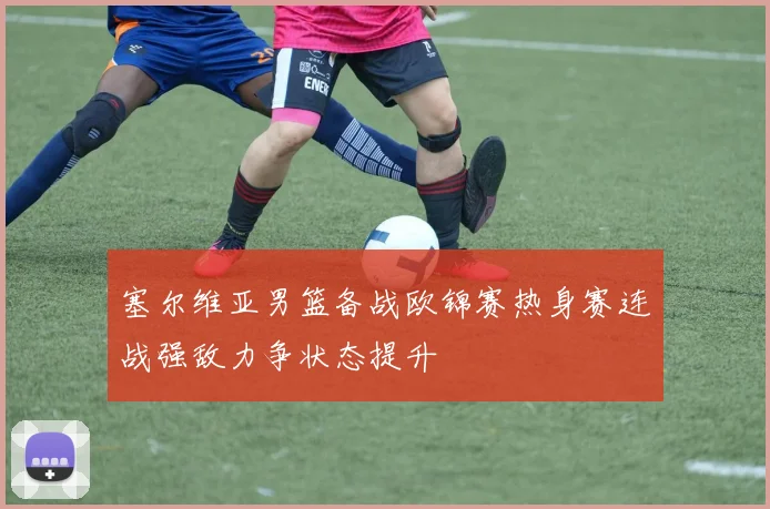 塞尔维亚男篮备战欧锦赛热身赛连战强敌力争状态提升