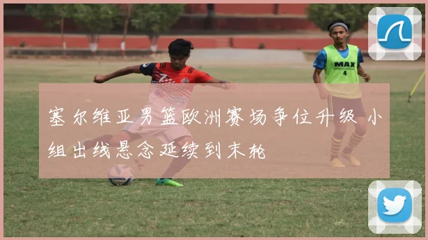 塞尔维亚男篮欧洲赛场争位升级 小组出线悬念延续到末轮