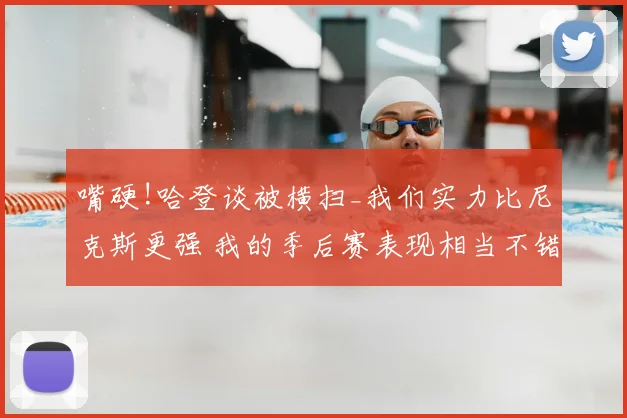 嘴硬!哈登谈被横扫_我们实力比尼克斯更强 我的季后赛表现相当不错
