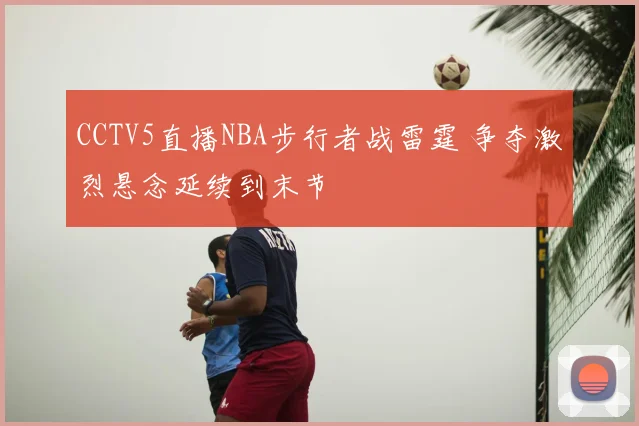 CCTV5直播NBA步行者战雷霆 争夺激烈悬念延续到末节