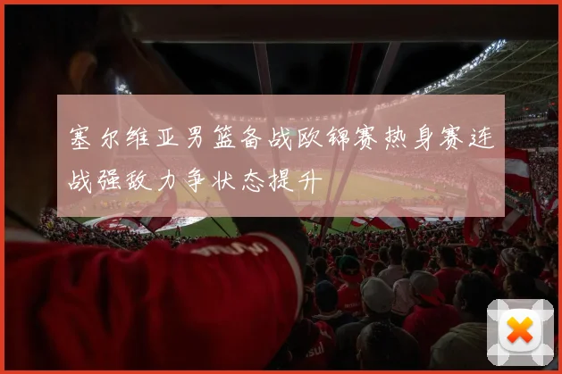 塞尔维亚男篮备战欧锦赛热身赛连战强敌力争状态提升