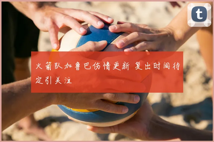 火箭队加鲁巴伤情更新 复出时间待定引关注