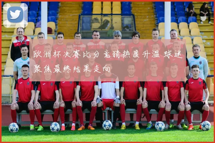 欧洲杯决赛比分竞猜热度升温 球迷聚焦最终结果走向