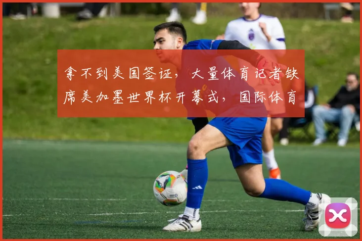 拿不到美国签证，大量体育记者缺席美加墨世界杯开幕式，国际体育记者协会发声