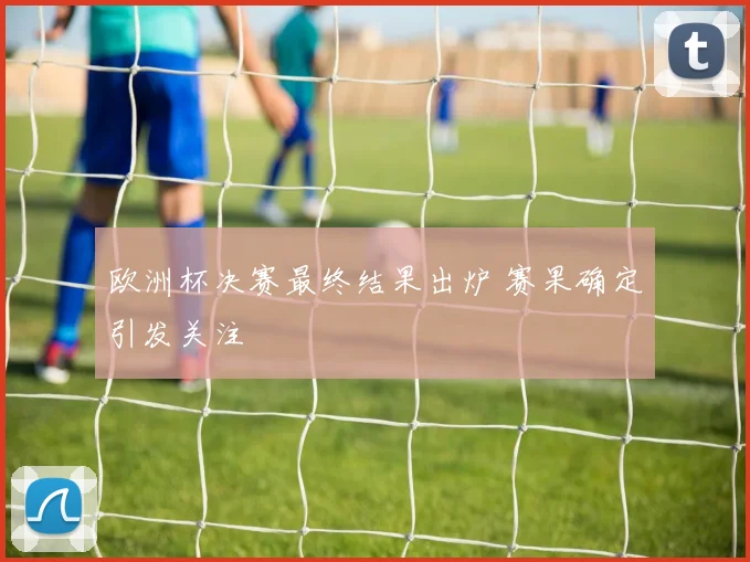 欧洲杯决赛最终结果出炉 赛果确定引发关注