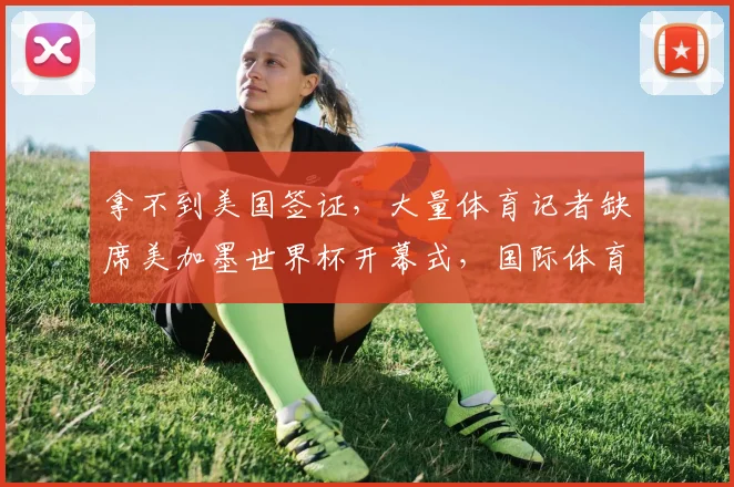 拿不到美国签证，大量体育记者缺席美加墨世界杯开幕式，国际体育记者协会发声