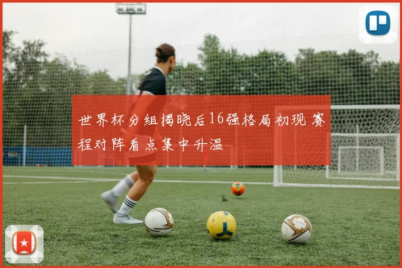 世界杯分组揭晓后16强格局初现 赛程对阵看点集中升温